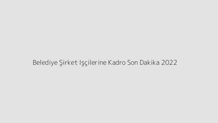 Belediye Şirket Işçilerine Kadro Son Dakika 2022