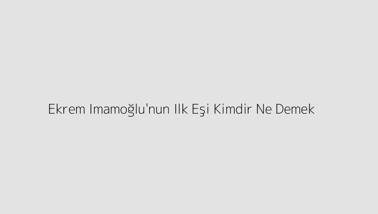 Ekrem Imamoğlu\’nun Ilk Eşi Kimdir Ne Demek?