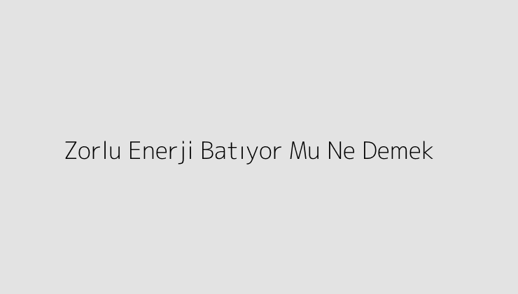 Zorlu Enerji Batıyor Mu Ne Demek?